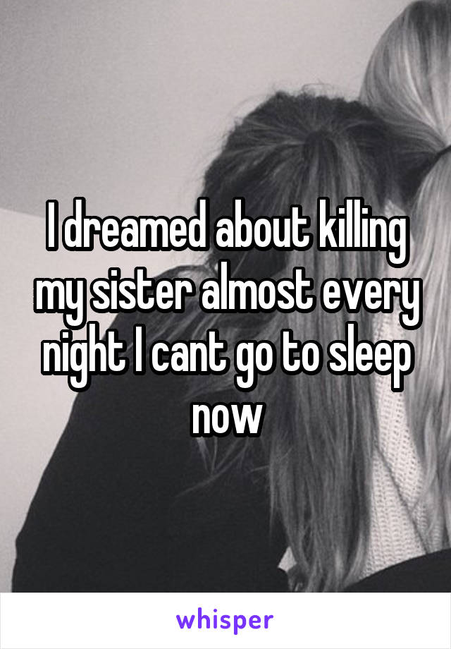 I dreamed about killing my sister almost every night I cant go to sleep now