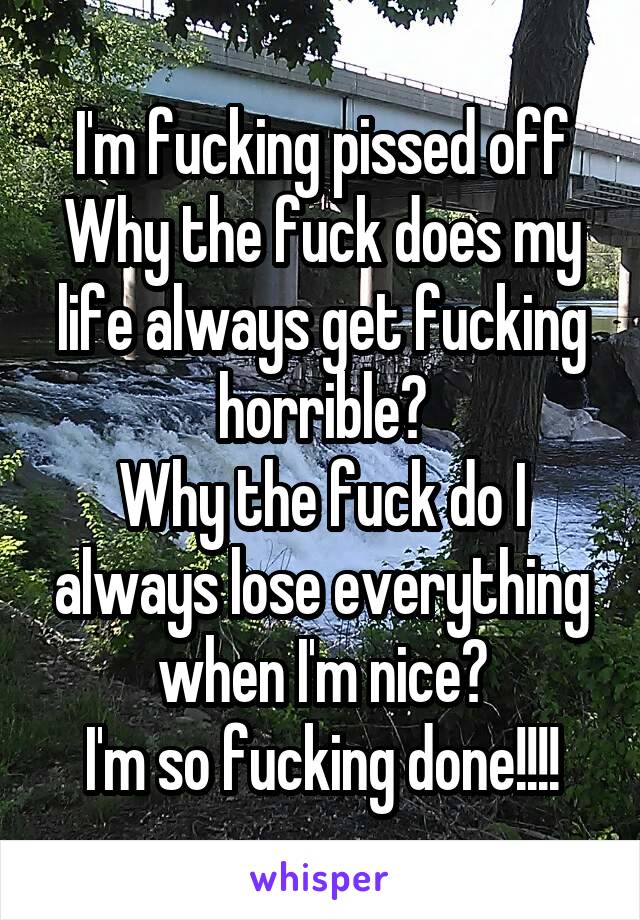 I'm fucking pissed off
Why the fuck does my life always get fucking horrible?
Why the fuck do I always lose everything when I'm nice?
I'm so fucking done!!!!