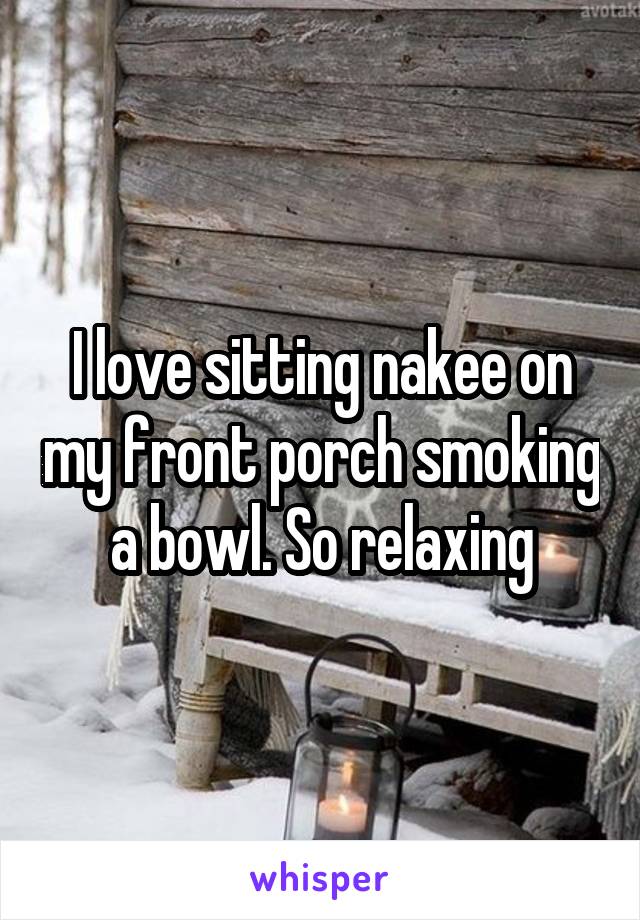 I love sitting nakee on my front porch smoking a bowl. So relaxing