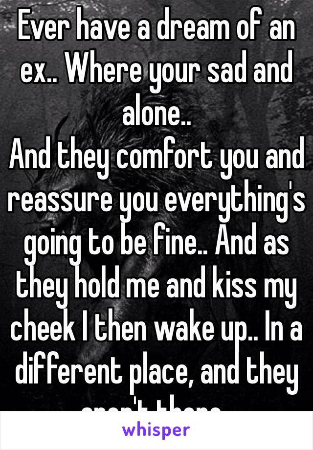 Ever have a dream of an ex.. Where your sad and alone..
And they comfort you and reassure you everything's going to be fine.. And as they hold me and kiss my cheek I then wake up.. In a different place, and they aren't there..