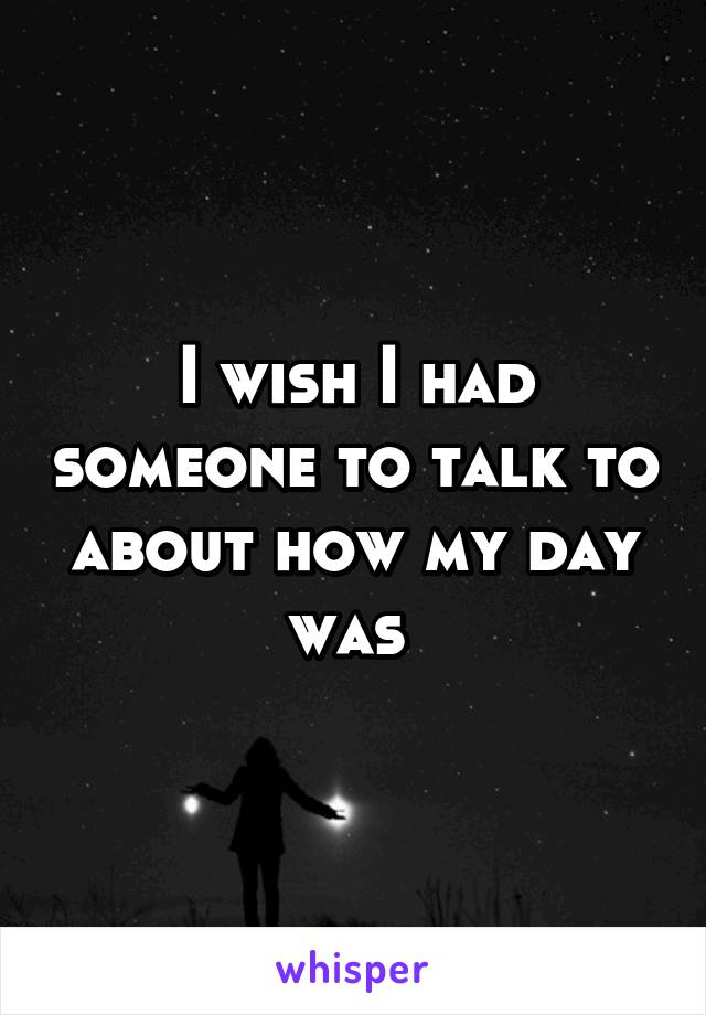 I wish I had someone to talk to about how my day was 