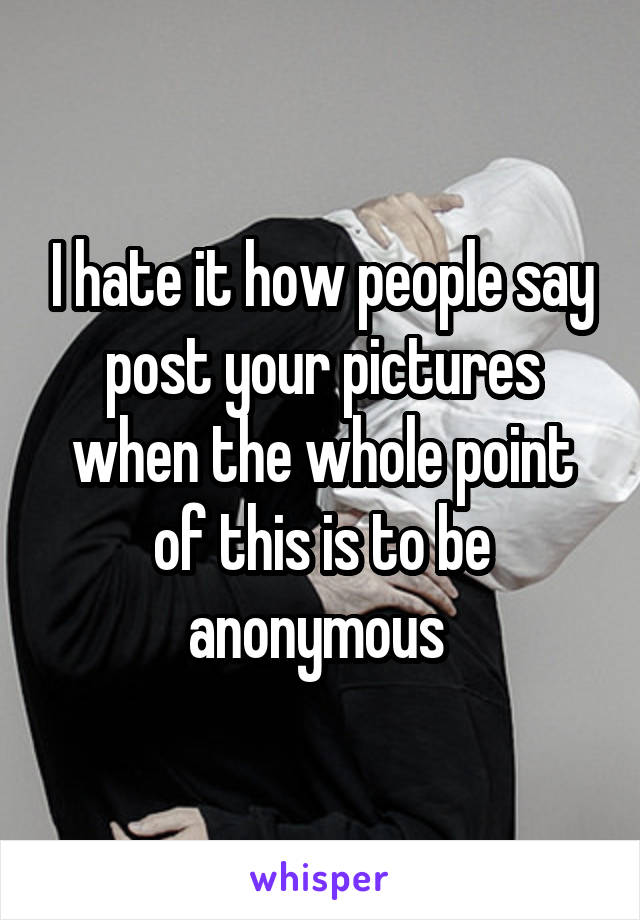 I hate it how people say post your pictures when the whole point of this is to be anonymous 