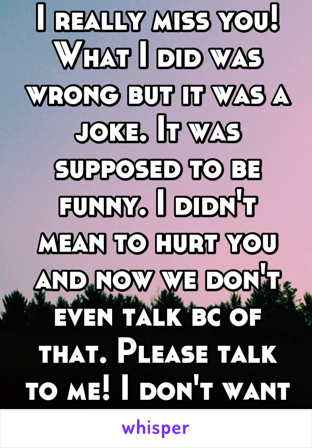 I really miss you! What I did was wrong but it was a joke. It was supposed to be funny. I didn't mean to hurt you and now we don't even talk bc of that. Please talk to me! I don't want to lose you