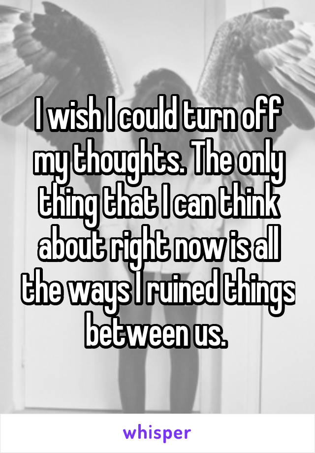 I wish I could turn off my thoughts. The only thing that I can think about right now is all the ways I ruined things between us. 