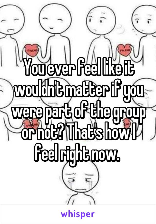 You ever feel like it wouldn't matter if you were part of the group or not? That's how I feel right now. 