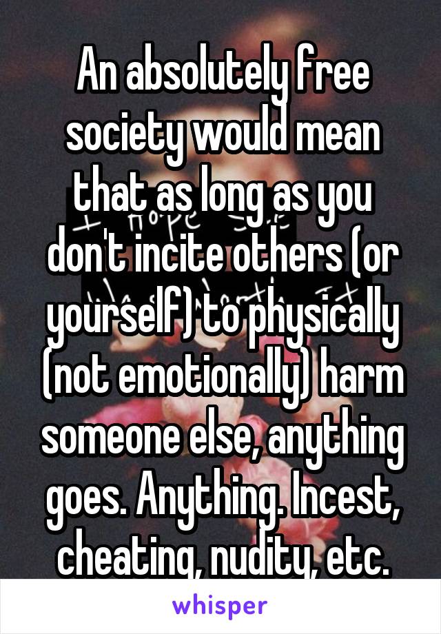 An absolutely free society would mean that as long as you don't incite others (or yourself) to physically (not emotionally) harm someone else, anything goes. Anything. Incest, cheating, nudity, etc.