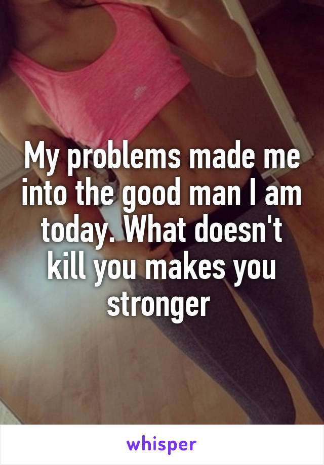 My problems made me into the good man I am today. What doesn't kill you makes you stronger 