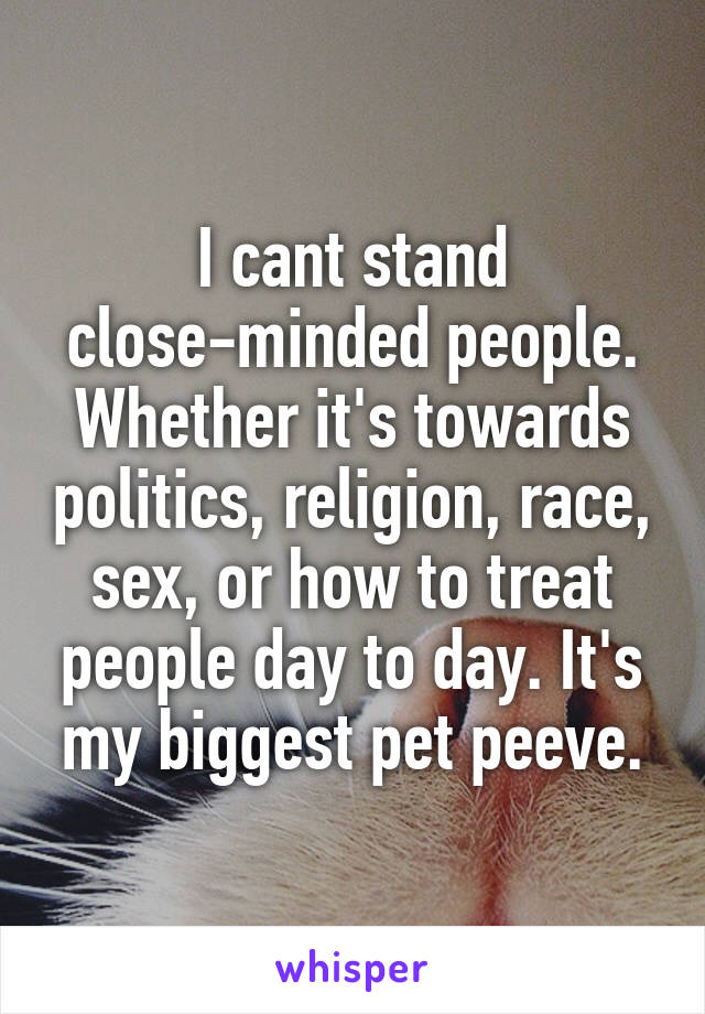 I cant stand close-minded people. Whether it's towards politics, religion, race, sex, or how to treat people day to day. It's my biggest pet peeve.