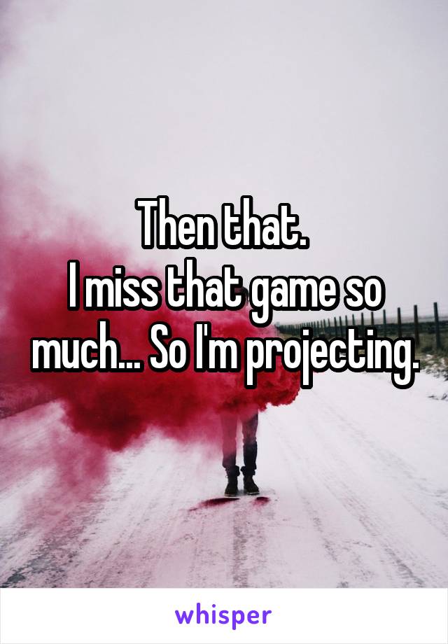 Then that. 
I miss that game so much... So I'm projecting. 