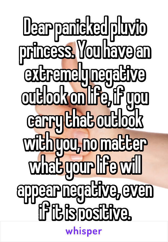 Dear panicked pluvio princess. You have an extremely negative outlook on life, if you carry that outlook with you, no matter what your life will appear negative, even if it is positive.