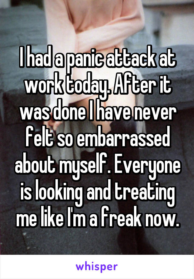 I had a panic attack at work today. After it was done I have never felt so embarrassed about myself. Everyone is looking and treating me like I'm a freak now.