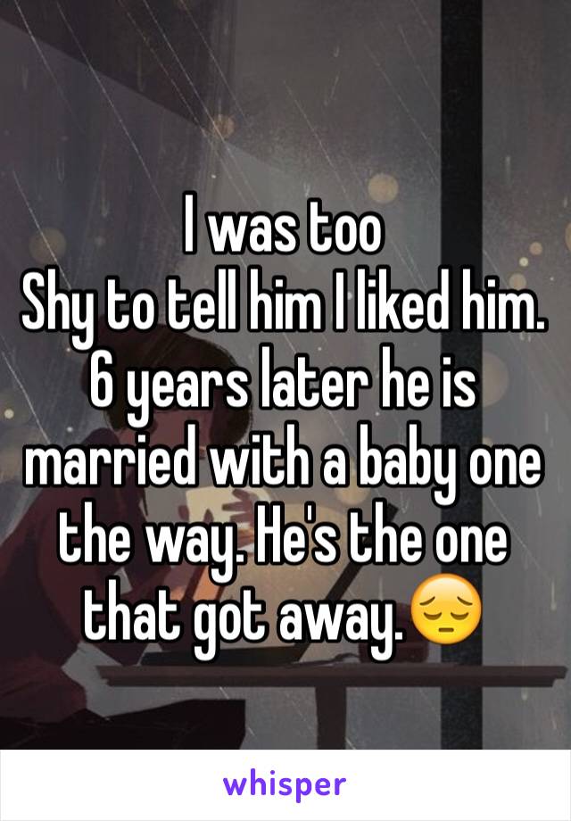 I was too 
Shy to tell him I liked him. 6 years later he is married with a baby one the way. He's the one that got away.😔