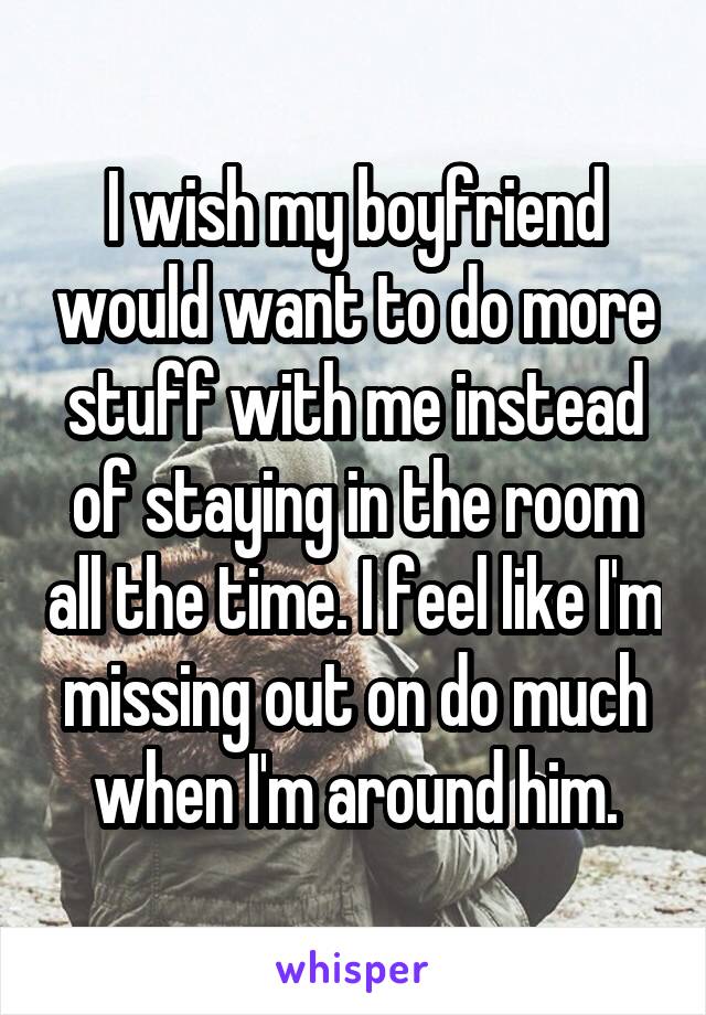 I wish my boyfriend would want to do more stuff with me instead of staying in the room all the time. I feel like I'm missing out on do much when I'm around him.