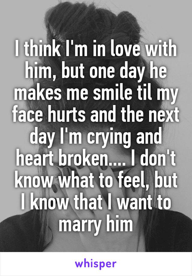 I think I'm in love with him, but one day he makes me smile til my face hurts and the next day I'm crying and heart broken.... I don't know what to feel, but I know that I want to marry him