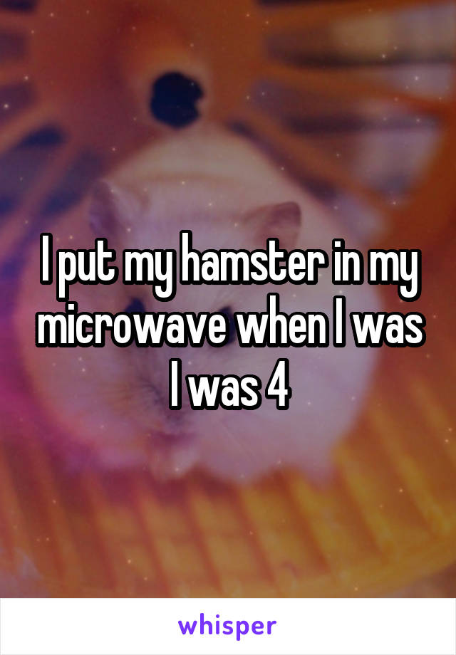 I put my hamster in my microwave when I was I was 4