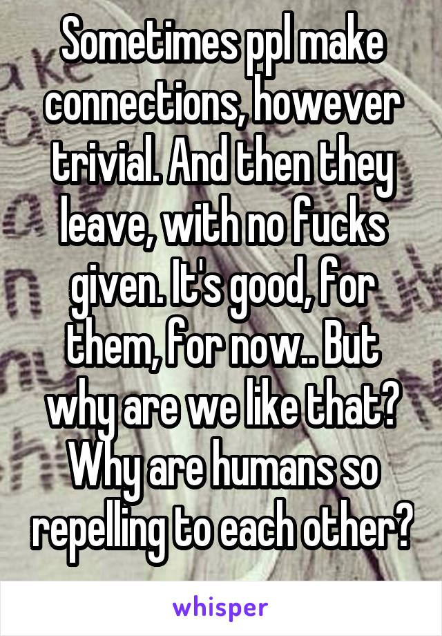 Sometimes ppl make connections, however trivial. And then they leave, with no fucks given. It's good, for them, for now.. But why are we like that? Why are humans so repelling to each other? 