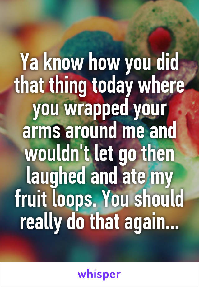 Ya know how you did that thing today where you wrapped your arms around me and wouldn't let go then laughed and ate my fruit loops. You should really do that again...