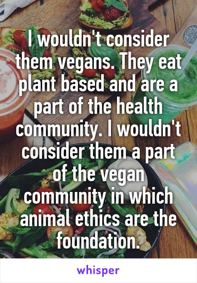 I wouldn't consider them vegans. They eat plant based and are a part of the health community. I wouldn't consider them a part of the vegan community in which animal ethics are the foundation.