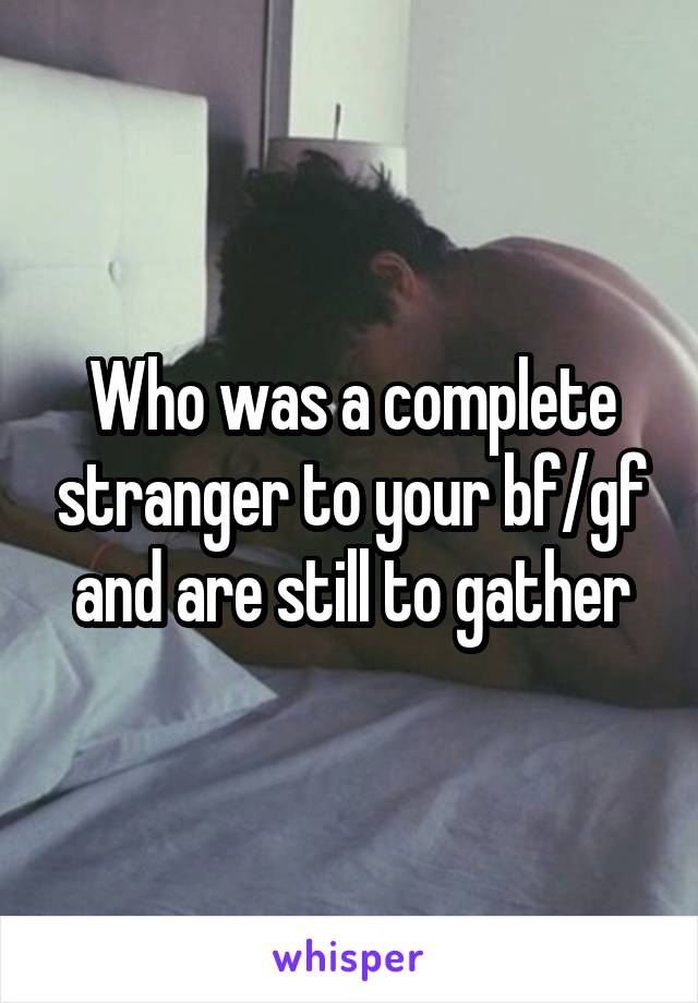 Who was a complete stranger to your bf/gf and are still to gather