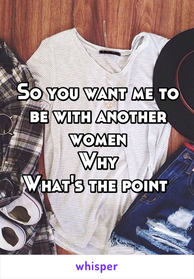 So you want me to be with another women
Why
What's the point 