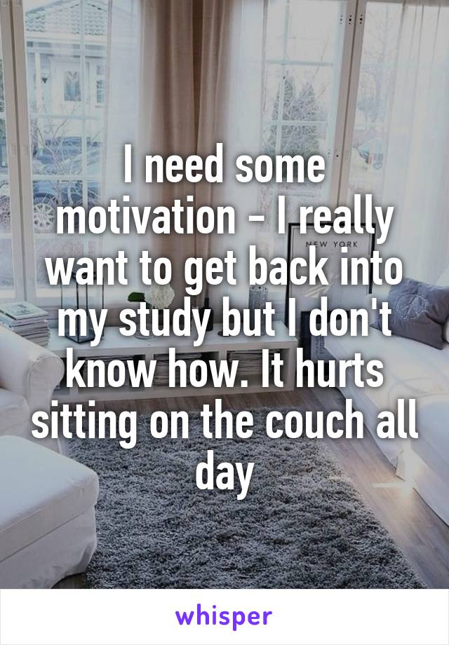 I need some motivation - I really want to get back into my study but I don't know how. It hurts sitting on the couch all day