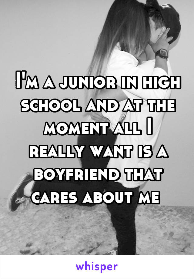 I'm a junior in high school and at the moment all I really want is a boyfriend that cares about me 