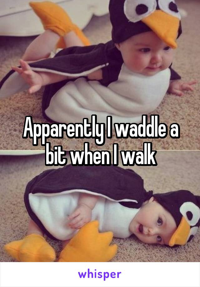 Apparently I waddle a bit when I walk