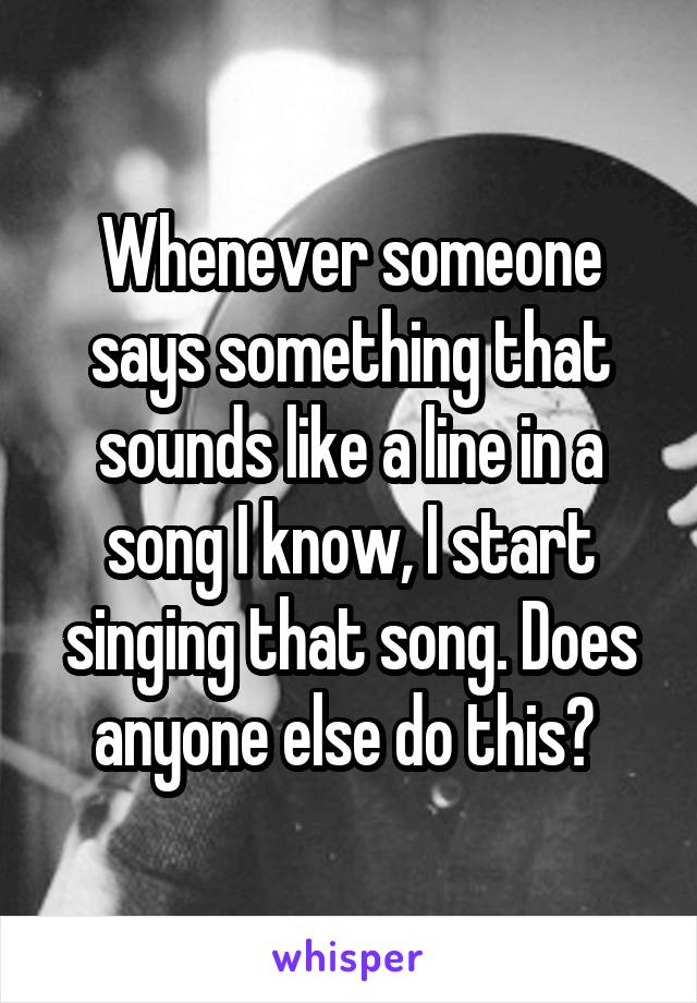 Whenever someone says something that sounds like a line in a song I know, I start singing that song. Does anyone else do this? 