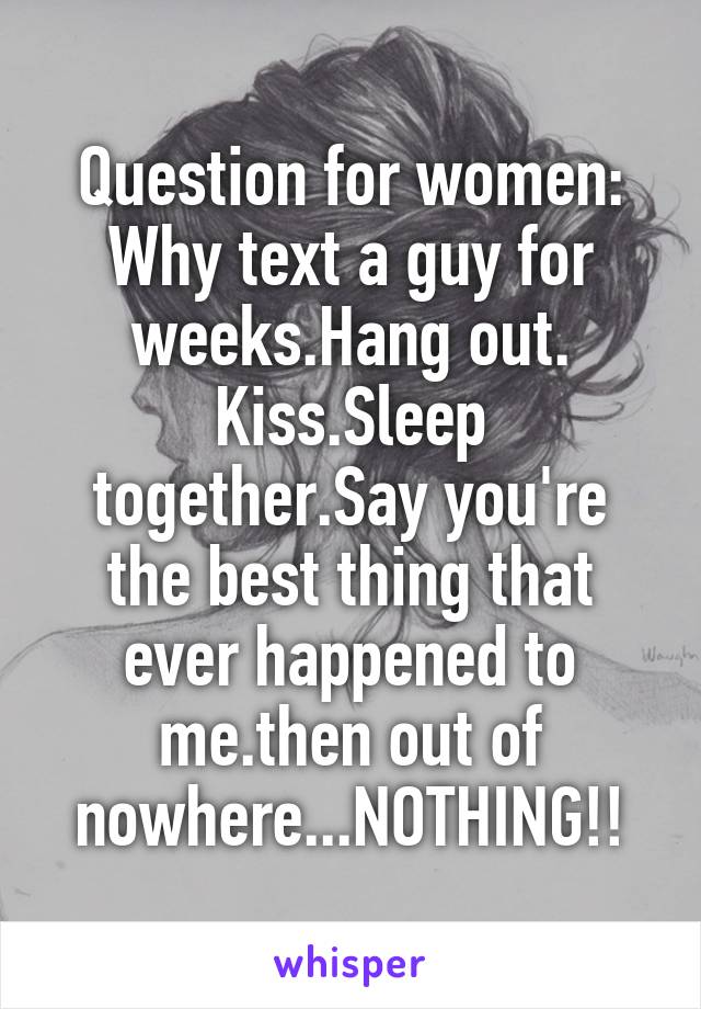 Question for women: Why text a guy for weeks.Hang out. Kiss.Sleep together.Say you're the best thing that ever happened to me.then out of nowhere...NOTHING!!