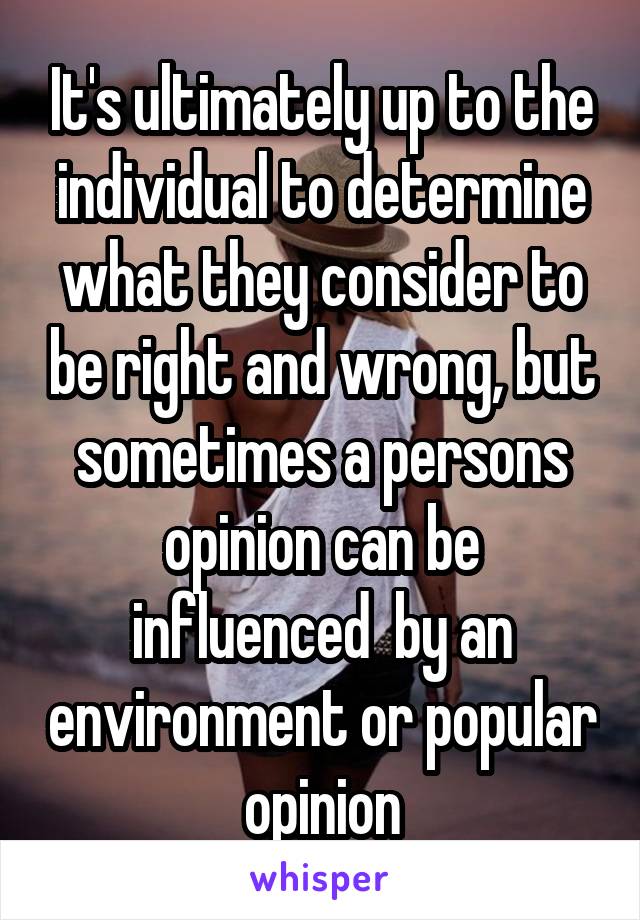 It's ultimately up to the individual to determine what they consider to be right and wrong, but sometimes a persons opinion can be influenced  by an environment or popular opinion