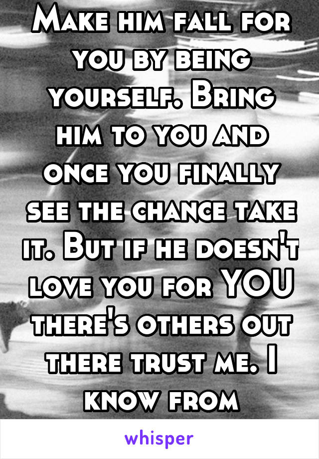 Make him fall for you by being yourself. Bring him to you and once you finally see the chance take it. But if he doesn't love you for YOU there's others out there trust me. I know from experience. 