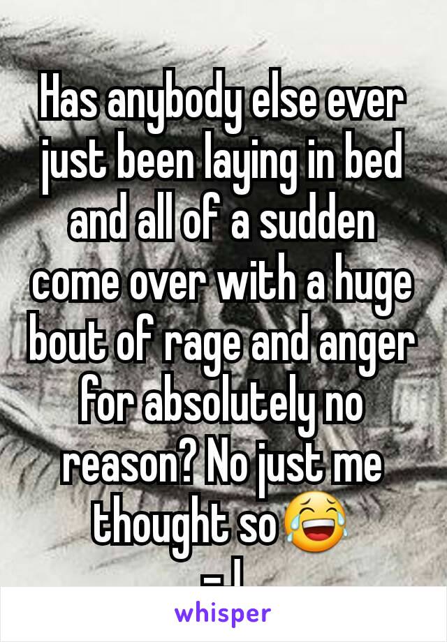 Has anybody else ever just been laying in bed and all of a sudden come over with a huge bout of rage and anger for absolutely no reason? No just me thought so😂
-J