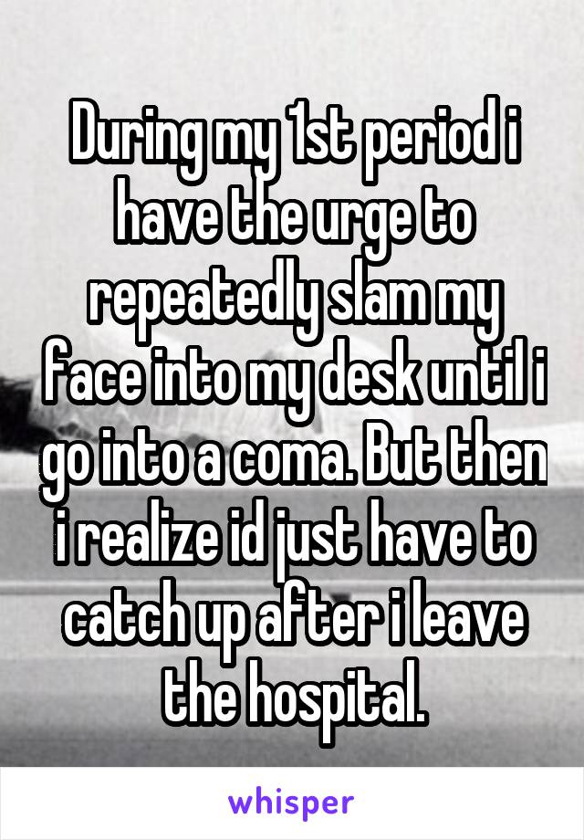 During my 1st period i have the urge to repeatedly slam my face into my desk until i go into a coma. But then i realize id just have to catch up after i leave the hospital.