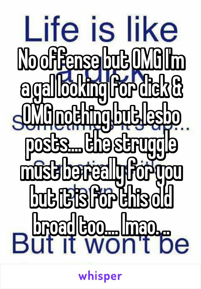 No offense but OMG I'm a gal looking for dick & OMG nothing but lesbo posts.... the struggle must be really for you but it is for this old broad too.... lmao. ..