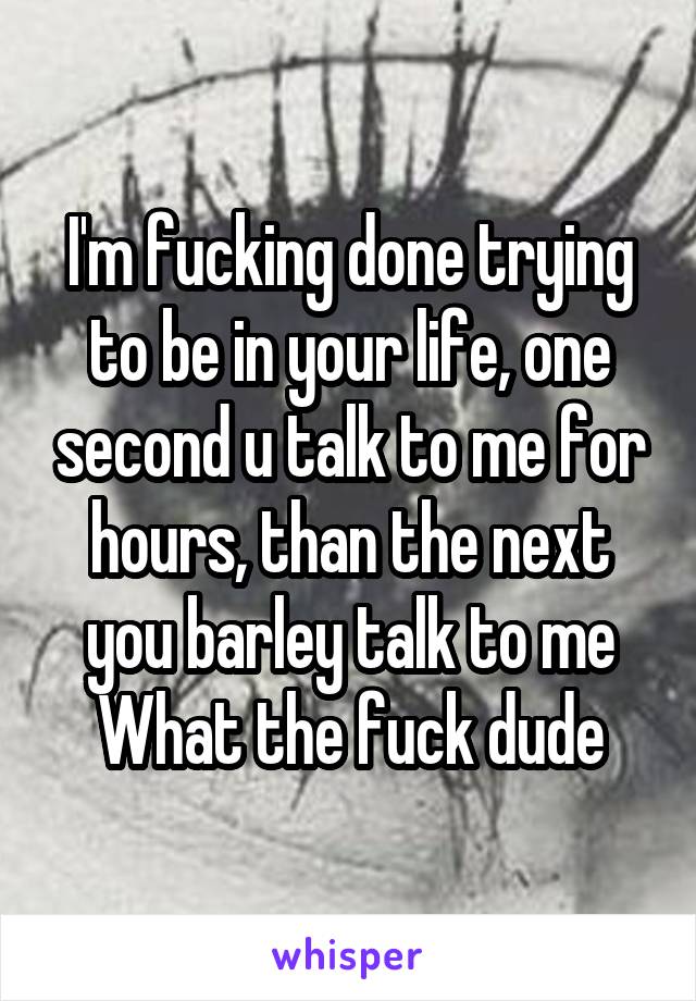 I'm fucking done trying to be in your life, one second u talk to me for hours, than the next you barley talk to me
What the fuck dude