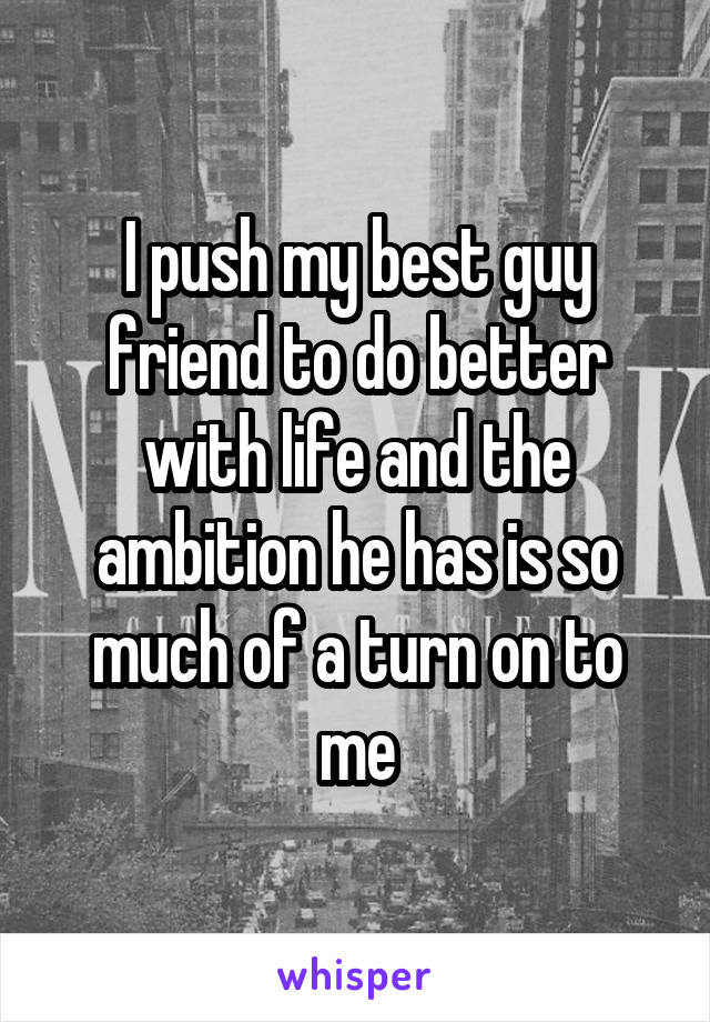 I push my best guy friend to do better with life and the ambition he has is so much of a turn on to me