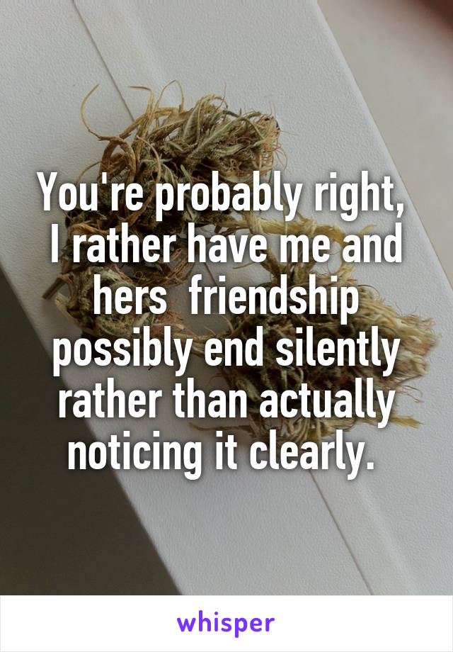 You're probably right,  I rather have me and hers  friendship possibly end silently rather than actually noticing it clearly. 