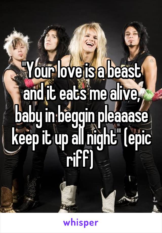 "Your love is a beast and it eats me alive, baby in beggin pleaaase keep it up all night" (epic riff) 