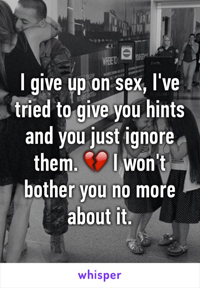 I give up on sex, I've tried to give you hints and you just ignore them. 💔 I won't bother you no more about it. 