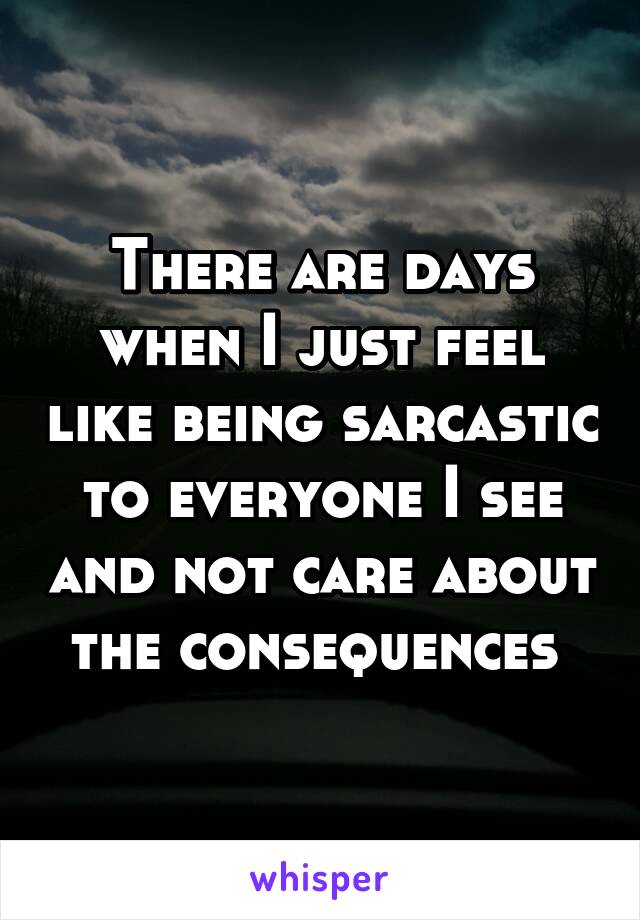 There are days when I just feel like being sarcastic to everyone I see and not care about the consequences 