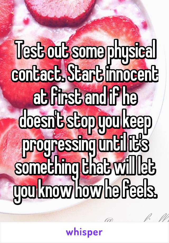 Test out some physical contact. Start innocent at first and if he doesn't stop you keep progressing until it's something that will let you know how he feels.