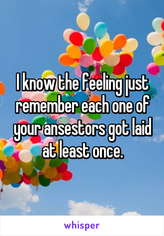 I know the feeling just remember each one of your ansestors got laid at least once.