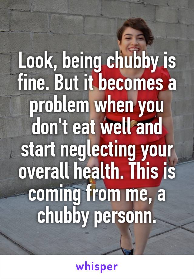 Look, being chubby is fine. But it becomes a problem when you don't eat well and start neglecting your overall health. This is coming from me, a chubby personn.