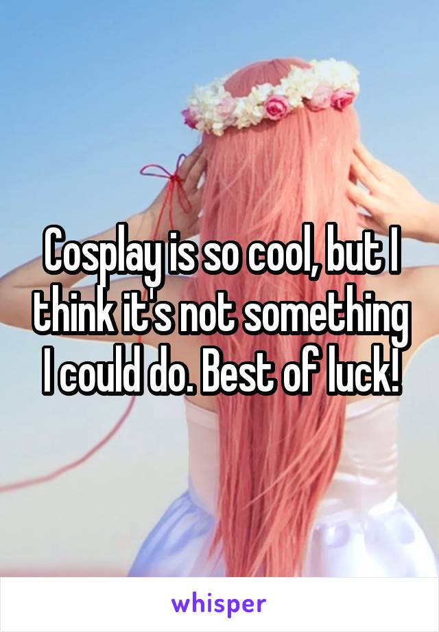 Cosplay is so cool, but I think it's not something I could do. Best of luck!