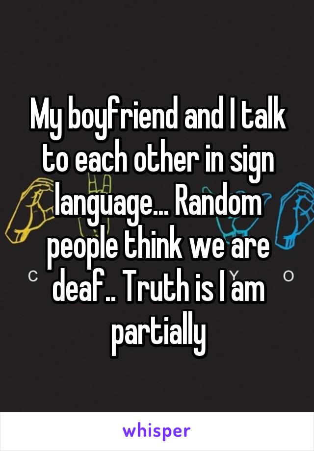 My boyfriend and I talk to each other in sign language... Random people think we are deaf.. Truth is I am partially