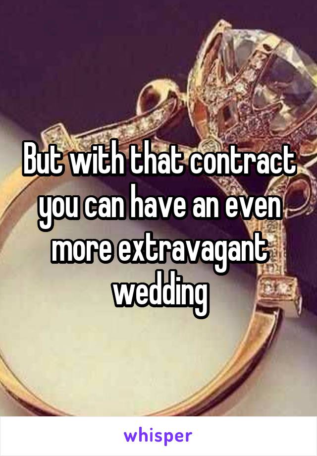 But with that contract you can have an even more extravagant wedding