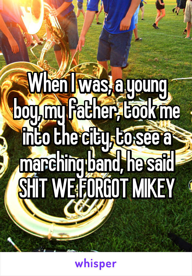 When I was, a young boy, my father, took me into the city, to see a marching band, he said
SHIT WE FORGOT MIKEY