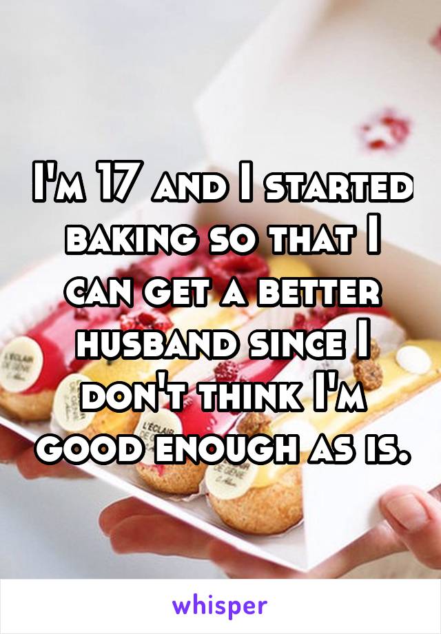 I'm 17 and I started baking so that I can get a better husband since I don't think I'm good enough as is.