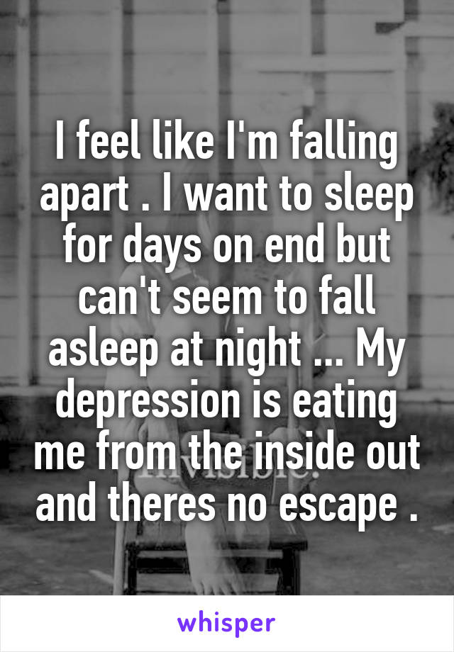 I feel like I'm falling apart . I want to sleep for days on end but can't seem to fall asleep at night ... My depression is eating me from the inside out and theres no escape .