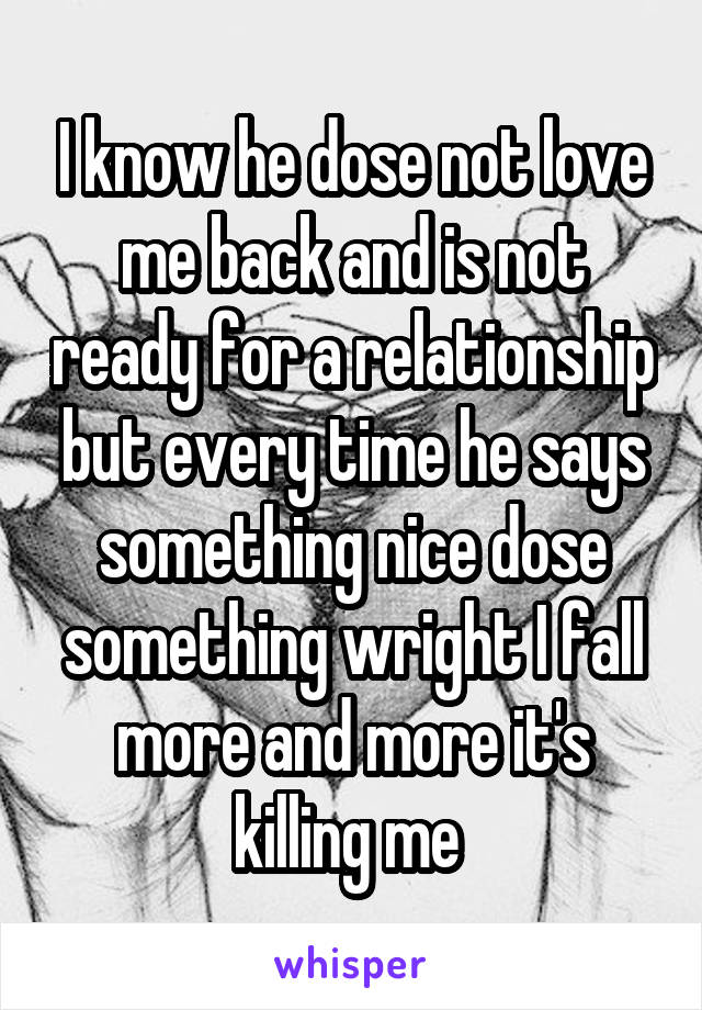 I know he dose not love me back and is not ready for a relationship but every time he says something nice dose something wright I fall more and more it's killing me 